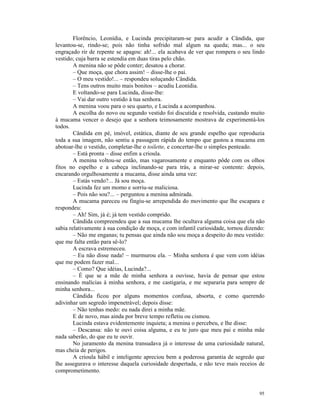 Florêncio, Leonídia, e Lucinda precipitaram-se para acudir a Cândida, que
levantou-se, rindo-se; pois não tinha sofrido mal algum na queda; mas... o seu
engraçado rir de repente se apagou: ah!... ela acabava de ver que rompera o seu lindo
vestido; cuja barra se estendia em duas tiras pelo chão.
        A menina não se pôde conter; desatou a chorar.
        – Que moça, que chora assim! – disse-lhe o pai.
        – O meu vestido!... – respondeu soluçando Cândida.
        – Tens outros muito mais bonitos – acudiu Leonídia.
        E voltando-se para Lucinda, disse-lhe:
        – Vai dar outro vestido à tua senhora.
        A menina voou para o seu quarto, e Lucinda a acompanhou.
        A escolha do novo ou segundo vestido foi discutida e resolvida, custando muito
à mucama vencer o desejo que a senhora teimosamente mostrava de experimentá-los
todos.
        Cândida em pé, imóvel, estática, diante de seu grande espelho que reproduzia
toda a sua imagem, não sentiu a passagem rápida do tempo que gastou a mucama em
abotoar-lhe o vestido, completar-lhe o toilette, e concertar-lhe o simples penteado.
        – Está pronta – disse enfim a crioula.
        A menina voltou-se então, mas vagarosamente e enquanto pôde com os olhos
fitos no espelho e a cabeça inclinando-se para trás, a mirar-se contente: depois,
encarando orgulhosamente a mucama, disse ainda uma vez:
        – Estás vendo?... Já sou moça.
        Lucinda fez um momo e sorriu-se maliciosa.
        – Pois não sou?... – perguntou a menina admirada.
        A mucama pareceu ou fingiu-se arrependida do movimento que lhe escapara e
respondeu:
        – Ah! Sim, já é; já tem vestido comprido.
        Cândida compreendeu que a sua mucama lhe ocultava alguma coisa que ela não
sabia relativamente à sua condição de moça, e com infantil curiosidade, tornou dizendo:
        – Não me enganas; tu pensas que ainda não sou moça a despeito do meu vestido:
que me falta então para sê-lo?
        A escrava estremeceu.
        – Eu não disse nada! – murmurou ela. – Minha senhora é que vem com idéias
que me podem fazer mal...
        – Como? Que idéias, Lucinda?...
        – É que se a mãe de minha senhora a ouvisse, havia de pensar que estou
ensinando malícias à minha senhora, e me castigaria, e me separaria para sempre de
minha senhora...
        Cândida ficou por alguns momentos confusa, absorta, e como querendo
adivinhar um segredo impenetrável; depois disse:
        – Não tenhas medo: eu nada direi a minha mãe.
        E de novo, mas ainda por breve tempo refletiu ou cismou.
        Lucinda estava evidentemente inquieta; a menina o percebeu, e lhe disse:
        – Descansa: não te ouvi coisa alguma, e eu te juro que meu pai e minha mãe
nada saberão, do que eu te ouvir.
        No juramento da menina transudava já o interesse de uma curiosidade natural,
mas cheia de perigos.
        A crioula hábil e inteligente apreciou bem a poderosa garantia de segredo que
lhe assegurava o interesse daquela curiosidade despertada, e não teve mais receios de
comprometimento.


                                                                                    95
 