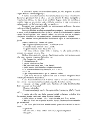A curiosidade impelia essa mimosa filha de Eva, e à porta do paraíso da câmara
virginal dormia a serpente da perdição.
         A menina resistiu heroicamente duas semanas, leu e releu livros, consultou seus
dicionários, procurando luz, e achou-se em um labirinto de idéias incompletas e
obscuríssimas; tateando nas trevas e sem condutor, chegou a entrar em caminhos de
suspeitas vagas de um mistério cuja existência suspeitou, e cuja compreensão e
esclarecimentos em vão buscou com ardor em seus livros.
         Era demais para a sua curiosidade, que aumentava com as longas e duvidosas
conjecturas filhas de estudo sem guia.
         Uma noite Cândida recolheu-se mais cedo ao seu quarto, e sentou-se a examinar
os novos jornais de modas que recebera de Paris: Lucinda de pé atrás da cadeira sobre o
encosto da qual apoiara a mão esquerda, dobrava um pouco o tronco e avançava a
cabeça pelo lado direito de sua senhora para ver também e apreciar os figurinos.
         Esta liberdade tomada pela mucama indicava bem o grau de confiança que ela já
gozava.
         Cândida demorou-se a admirar um figurino.
         – Que elegante corpinho de vestido! – exclamou Cândida.
         – É verdade, minha senhora! – disse Lucinda.
         – Eu quero um assim para o dia de meus anos.
         – Não, minha senhora; ainda é cedo: os enfeites, e o talhe deste corpinho só
assentam e sobressaem em moça feita.
         Cândida deixou cair sobre a mesa o figurino que sustinha entre as mãos e, sem
olhar para a mucama, perguntou abaixando a voz:
         – Que é moça feita, Lucinda?...
         A crioula pôs-se a rir.
         A menina levantou-se e disse:
         – Não quero que te rias: o teu rir me faz mal.
         – Minha senhora ainda é menina – respondeu a crioula.
         – E tu, que és um ano mais velha que eu, tu já és moça?
         – Eu já sou.
         – É por isso que sabes mais do que eu – tornou a vaidosa.
         – É por isso e porque sou negra escrava; com as escravas não precisa haver
cuidados; nós não temos de casar-nos.
         A idéia do casamento atirada ali de mistura com a de moça feita confundiu ainda
mais a pobre e curiosa menina abandonada à companhia da mulher escrava.
         – Mas que é ser moça, Lucinda? Como ficaste moça? Eu hei de sê-lo também
dentro em pouco, não é verdade?
         – Decerto... não tarda...
         – E eu que pensei que já o era!... Deveras sou tola... Mas que me falta?... Como é
isto?...
         A menina não podia mais abafar a sua curiosidade e abatia-se, pedindo a lição
forçosamente agreste, escabrosa e imoral da escrava-mestra.
         – Minha senhora talvez fale... talvez mostre que sabe, e eu ficarei perdida.
         – Não, não falarei; eu sei guardar segredo; juro por Deus que ninguém saberá o
que me confiares...
         – Com efeito, parece incrível! Minha senhora quase com doze anos e tão tola
assim!
         – Explica-me.
         – Pois sim: sente-se minha senhora outra vez, e pegue nos figurinos.
         – Para quê?...


                                                                                        97
 