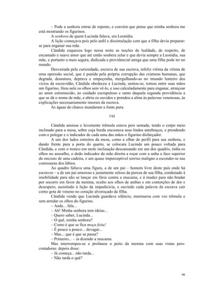 – Pode a senhora entrar de repente, e convém que pense que minha senhora me
está mostrando os figurinos.
       A senhora de quem Lucinda falava, era Leonídia.
       A lição começava pois pelo ardil e dissimulação com que a filha devia preparar-
se para enganar sua mãe.
       Cândida esqueceu logo nessa noite as noções de lealdade, de respeito, de
encantado e suave amor que até então soubera zelar e que devia sempre a Leonídia, sua
mãe, e portanto a mais segura, dedicada e providencial amiga que uma filha pode ter no
mundo.
       Desvairada pela curiosidade, escrava de sua escrava, infeliz vítima da vítima de
uma opressão social, que é punida pela própria corrupção das criaturas humanas, que
degrada, desnatura, deprava e empeçonha, mergulhando-as no imundo lenteiro dos
vícios da escravidão, Cândida obedeceu a Lucinda, sentou-se, tomou entre suas mãos
um figurino, fitou nele os olhos sem vê-lo, e isso calculadamente para enganar, atraiçoar
ao amor estremecido, ao cuidado escrupuloso e santo daquela segunda providência a
que se dá o nome de mãe, e abriu os ouvidos e prendeu a alma às palavras venenosas, às
explicações necessariamente imorais da escrava.
       As águas do charco inundaram a fonte pura.

                                          VIII

       Cândida ansiosa e levemente trêmula estava pois sentada, tendo o corpo meio
inclinado para a mesa, sobre cuja borda encostava seus lindos antebraços, e prendendo
com o polegar e o indicador de cada uma das mãos o figurino disfarçador.
       A um dos lados estreitos da mesa, como a olhar de perfil para sua senhora, e
dando frente para a porta do quarto, se colocara Lucinda um pouco voltada para
Cândida, e com o tronco em mole inclinação descansando em um dos quadris, tinha os
olhos no assoalho, o dedo indicador da mão direita a roçar com a unha a face superior
do encosto de uma cadeira, e um quase imperceptível sorriso maligno a esconder-se nas
comissuras dos lábios.
       Ao quadro faltava uma figura, a de um pai – homem livre deste país onde há
escravos – a de um pai amoroso e justamente zeloso da pureza de sua filha, condenado à
imobilidade para não se lançar em fúria contra a mucama, e à mudez para não bradar
por socorro em favor da menina, oculto aos olhos de ambas e em contorções de dor e
desespero, assistindo à lição da impudicícia, e ouvindo cada palavra da escrava cair
como gota de veneno no coração alvoroçado da filha.
       Cândida vendo que Lucinda guardava silêncio, murmurou com voz trêmula e
sem arredar os olhos do figurino.
       – Anda... fala...
       – Ah! Minha senhora tem idéias...
       – Quero saber, Lucinda...
       – O quê, minha senhora?
       – Como é que se fica moça feita!
       – É pouco a pouco... devagar...
       – Mas... que é que se passa?
       – Primeiro... – ia dizendo a mucama.
       Mas interrompeu-se e profanou o peito da menina com suas vistas pers-
crutadoras: depois disse:
       – Já começa... não tarda...
       – Não tarda o quê?



                                                                                      98
 