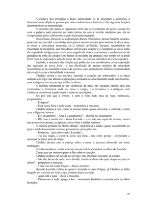 A escrava deu princípio à lição, anunciando os já nascentes e próximos a
desenvolver-se dúplices pomos que tanto embelezam a donzela, e tão sagradas funções
desempenham na maternidade.
        A mucama não parou aí: passando além das exterioridades do peito, ousada foi
com a palavra rude penetrar no mais íntimo do seio e revelar mistérios que ela só
compreendia pelos sofrimentos e pelo incômodo material.
        Inoportunas, precoces as explicações desses fenômenos, dessas funções naturais,
poderiam ser ouvidas e recebidas sem graves inconvenientes pela menina de doze anos,
se fosse a delicadeza maternal, ou a ciência civilizada, decente, respeitadora da
majestade da inocência, que lhas desse: em tal caso o amor e o escrúpulo, o suave culto
da virgindade adelgaçariam o véu sem rasgá-lo de todo, e ensinariam o conhecimento da
grandeza da obra do criador sem baixar às misérias da criatura; isso porém só se pode
fazer com as inspirações sutis do amor de mãe, ou com os melindres da ciência pudica.
        Lucinda, a mucama, deu a lição que podia dar, e o seu discurso, a sua exposição
dos segredos da moça feita , a sua decifração do grande mistério da puberdade
ressentiram-se da esquálida ciência de escrava, cujo sensualismo rebaixa a humanidade
até nivelá-la com a brutalidade irracional.
        Cândida ouvira a sua escrava, sentindo o coração em sobressaltos e as faces
ardendo em fogo: nas últimas explicações insinuara-se obscuramente ainda um mistério,
uma incógnita, um arcano que se lhe ocultava...
        A menina submergia-se em confusões de pejo, em vexames cruéis; mas sua
curiosidade a tiranizava cada vez mais, e exigia, e a arrastava, e a obrigava com
violência irresistível a pedir mais e todas as revelações...
        Foi por isso que a tremer, e com o rosto todo rosa de fogo, balbuciou,
perguntando:
        – E depois?
        – Está moça feita e pode casar – respondeu a mucama.
        Cândida abafou a voz, como se tivesse medo, quase convulsa, e cobrindo o rosto
com o figurino, tornou:
        – E o casamento? .. Que é o casamento? .. Que há no casamento?
        – Oh! Isso é muito feio – disse Lucinda –, e eu não sou capaz de ensinar, nunca
me atreverei a ensinar, a explicar coisas feias à minha senhora.
        A menina perdida no último dédalo, vergonhosa e audaz, quase sucumbindo ao
pejo e ainda loucamente curiosa, pronunciou estas palavras:
        – Porém tu... que sabes tanto, Lucinda?...
        – Eu sou negra, e escrava; nisto sou livre... não corro perigo – respondeu a
mucama de treze anos de idade.
        Cândida deixou cair a cabeça sobre a mesa e pareceu abismada em triste
meditação.
        Ela não meditava; sentia vexame invencível de encontrar os olhos de Lucinda.
        Como que um remorso pesava-lhe sobre o coração.
        Cândida acabava de deixar de ser anjo: não era mais inocente; já corava.
        – São dez horas da noite, sem dúvida; minha senhora não quer despir-se para se
deitar? – perguntou a mucama.
        – Traze-me um copo d’água – disse a menina.
        Quando Lucinda voltou ao quarto, trazendo o copo d’água, já Cândida se tinha
despido só, e estava no leito, cujas cortinas havia cerrado.
        – Aqui está a água – disse a mucama.
        – Passou-me a sede; apaga a luz – murmurou baixinho a menina com os olhos
fechados.


                                                                                    99
 
