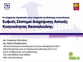 Οι σύγχρονες τεχνολογίες στην υπηρεσία της βιώσιμης κινητικότητας

Ευφυές Σύστημα Διαχείρισης Αστικής
Κινητικότητας Θεσσαλονίκης


Δρ. Ευάγγελος Μητσάκης
Δρ. Μαρία Μορφουλάκη
Ινστιτούτο Βιώσιμης Κινητικότητας & Δικτύων Μεταφορών (Ι.ΜΕΤ.)
Εθνικό Κέντρο Έρευνας και Τεχνολογικής Ανάπτυξης (Ε.Κ.Ε.Τ.Α.)
Email: emit@certh.gr, marmor@certh.gr
Τηλ: 2310 498459, 2310 498454
Web: www.hit.certh.gr
 