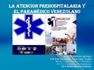 LA ATENCION PREHOSPITALARIA Y
  EL PARAMÉDICO VENEZOLANO




                               RÁULYN MANUEL MÉNDEZ
               T.M. E.Ph. Paramédico Corpo-Salud Táchira
                     M.S.P.S. # 145, S.V.M.E.D. # TREPH0114
                      Est. T.S.U. Emergencias Prehospitalarias.
                            I.U.T. Rufino Blanco Fombona.
 