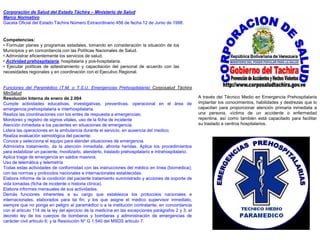 Corporación de Salud del Estado Táchira – Ministerio de Salud
Marco Normativo
Gaceta Oficial del Estado Táchira Número Extraordinario 456 de fecha 12 de Junio de 1998.


Competencias:
• Formular planes y programas estadales, tomando en consideración la situación de los
Municipios y en concordancia con las Políticas Nacionales de Salud.
• Administrar eficientemente los servicios de salud.
• Actividad prehospitalaria, hospitalaria y pos-hospitalaria.
• Ejecutar políticas de adiestramiento y capacitación del personal de acuerdo con las
necesidades regionales y en coordinación con el Ejecutivo Regional.


Funciones del Paramédico (T.M. o T.S.U. Emergencias Prehospitalaria) Corposalud Táchira
MinSalud
Resolución Interna de enero de 2.004                                                                  A través del Técnico Medio en Emergencia Prehospitalaria
Cumple actividades educativas, investigativas, preventivas, operacional en el área de                 implantar los conocimientos, habilidades y destrezas que lo
emergencia prehospitalaria e ínterhospitalaria.                                                       capacitan para proporcionar atención primaria inmediata a
Realiza las coordinaciones con los entes de respuesta a emergencias;                                  una persona, víctima de un accidente o enfermedad
Monitoreo y registro de signos vitales, uso de la ficha de incidente                                  repentina, así como también está capacitado para facilitar
Atención inmediata a los pacientes en situaciones de emergencia;                                      su traslado a centros hospitalarios.
Lidera las operaciones en la ambulancia durante el servicio, en ausencia del medico;
Realiza evaluación semiológica del paciente;
Conoce y selecciona el equipo para atender situaciones de emergencia.
Administra tratamiento, da la atención inmediata, afronta heridas. Aplica los procedimientos
para estabilizar un paciente, movilizarlo, atenderlo, traslado prehospitalario e intrahospitalario.
Aplica triage de emergencia en saldos masivos.
Uso de telemática y telemetría
Todas estas actividades de conformidad con las instrucciones del médico en línea (biomédica);
con las normas y protocolos nacionales e internacionales establecidas.
Elabora informe de la condición del paciente tratamiento suministrado y acciones de soporte de
vida tomadas (ficha de incidente o historia clínica).
Elabora informes mensuales de sus actividades.
Demás funciones inherentes a su cargo que establezca los protocolos nacionales e
internacionales, elaborados para tal fin; y los que asigne el medico supervisor inmediato,
siempre que no ponga en peligro al paramédico o a la institución contratante, en concordancia
con el articulo 114 de la ley del ejercicio de la medicina en las excepciones parágrafos 2 y 3; el
decreto ley de los cuerpos de bomberos y bomberas y administración de emergencias de
carácter civil articulo 6; y la Resolución N* G 1.540 del MSDS articulo 7.
 