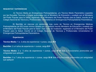REQUISITOS Y EXPERIENCIAS

           A) Técnico Medio en Emergencias Prehospitalarias, y/o Técnico Medio Paramédico expedido
por las Escuelas Técnicas o Liceos autorizados por el Ministerio de Educación y avalado por el Ministerio
del Poder Popular para la Salud, registrado en el Ministerio del Poder Popular para la Salud, inscrito en el
Colegio Nacional de Técnicos y Profesionales Universitarios en Emergencias Prehospitalarias Paramédicos.

             B) Bachiller en ciencias y/o asistencial mas curso de Técnico en Emergencias Médicas
Prehospitalarias de 620 horas mínimo dictado por un instituto inscrito Ministerio de Educación y avalado por
el Ministerio del Poder Popular para la Salud mas curso de nivelación, registrado en el Ministerio del Poder
Popular para la Salud, inscrito en el Colegio Nacional de Técnicos y Profesionales Universitarios en
Emergencias Prehospitalarias Paramédicos.

           Experiencia:

Técnico Medio: 1 a 2 años de experiencia + cursos, cargo B II

Bachiller: 2 a 4 años de experiencia + cursos, cargo B II

Técnico Medio: 3 a 5 años de experiencia + cursos, cargo B III Solo a Funcionarios promovidos por
antigüedad que apliquen

Bachiller: 5 a 7 años de experiencia + cursos, cargo B III Solo a Funcionarios promovidos por antigüedad
que apliquen
 