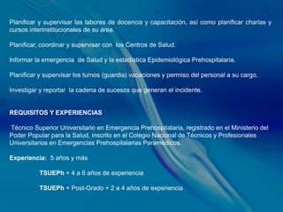 Planificar y supervisar las labores de docencia y capacitación, así como planificar charlas y
cursos interinstitucionales de su área.

Planificar, coordinar y supervisar con los Centros de Salud.

Informar la emergencia de Salud y la estadística Epidemiológica Prehospitalaria.

Planificar y supervisar los turnos (guardia) vacaciones y permiso del personal a su cargo.

Investigar y reportar la cadena de sucesos que generan el incidente.


REQUISITOS Y EXPERIENCIAS

Técnico Superior Universitario en Emergencia Prehospitalaria, registrado en el Ministerio del
Poder Popular para la Salud, inscrito en el Colegio Nacional de Técnicos y Profesionales
Universitarios en Emergencias Prehospitalarias Paramédicos.

Experiencia: 5 años y más

          TSUEPh + 4 a 6 años de experiencia

          TSUEPh + Post-Grado + 2 a 4 años de experiencia
 