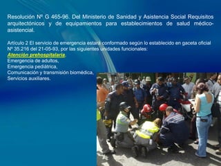 Resolución Nº G 465-96. Del Ministerio de Sanidad y Asistencia Social Requisitos
arquitectónicos y de equipamientos para establecimientos de salud médico-
asistencial.

Artículo 2 El servicio de emergencia estará conformado según lo establecido en gaceta oficial
Nº 35.216 del 21-05-93, por las siguientes unidades funcionales:
Atención prehospitalaria,
Emergencia de adultos,
Emergencia pediátrica,
Comunicación y transmisión biomédica,
Servicios auxiliares.
 