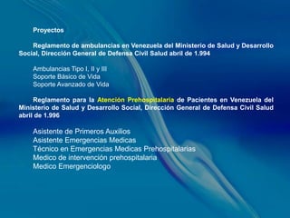 Proyectos

    Reglamento de ambulancias en Venezuela del Ministerio de Salud y Desarrollo
Social, Dirección General de Defensa Civil Salud abril de 1.994

    Ambulancias Tipo I, II y III
    Soporte Básico de Vida
    Soporte Avanzado de Vida

     Reglamento para la Atención Prehospitalaria de Pacientes en Venezuela del
Ministerio de Salud y Desarrollo Social, Dirección General de Defensa Civil Salud
abril de 1.996

    Asistente de Primeros Auxilios
    Asistente Emergencias Medicas
    Técnico en Emergencias Medicas Prehospitalarias
    Medico de intervención prehospitalaria
    Medico Emergenciologo
 