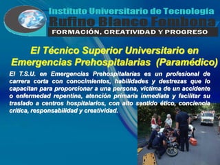El Técnico Superior Universitario en
Emergencias Prehospitalarias (Paramédico)
El T.S.U. en Emergencias Prehospitalarias es un profesional de
carrera corta con conocimientos, habilidades y destrezas que lo
capacitan para proporcionar a una persona, victima de un accidente
o enfermedad repentina, atención primaria inmediata y facilitar su
traslado a centros hospitalarios, con alto sentido ético, conciencia
critica, responsabilidad y creatividad.
 