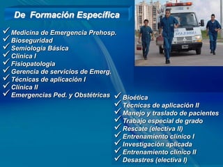 De Formación Específica
 Medicina de Emergencia Prehosp.
 Bioseguridad
 Semiologia Básica
 Clinica I
 Fisiopatologia
 Gerencia de servicios de Emerg.
 Técnicas de aplicación I
 Clínica II
 Emergencias Ped. y Obstétricas  Bioética
                                   Técnicas de aplicación II
                                   Manejo y traslado de pacientes
                                   Trabajo especial de grado
                                   Rescate (electiva II)
                                   Entrenamiento clínico I
                                   Investigación aplicada
                                   Entrenamiento clínico II
                                   Desastres (electiva I)
 
