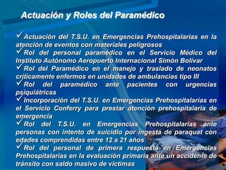 Actuación y Roles del Paramédico

Actuación del T.S.U. en Emergencias Prehospitalarias en la
atención de eventos con materiales peligrosos
Rol del personal paramédico en el Servicio Médico del
Instituto Autónomo Aeropuerto Internacional Simón Bolívar
Rol del Paramédico en el manejo y traslado de neonatos
críticamente enfermos en unidades de ambulancias tipo III
Rol del paramédico ante pacientes con urgencias
psiquiátricas
Incorporación del T.S.U. en Emergencias Prehospitalarias en
el Servicio Conferry para prestar atención prehospitalaria de
emergencia
Rol del T.S.U. en Emergencias Prehospitalarias ante
personas con intento de suicidio por ingesta de paraquat con
edades comprendidas entre 12 a 21 años
Rol del personal de primera respuesta en Emergencias
Prehospitalarias en la evaluación primaria ante un accidente de
tránsito con saldo masivo de victimas
 