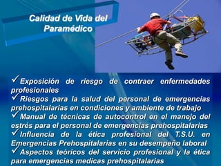 Calidad de Vida del
        Paramédico




Exposición    de riesgo de contraer enfermedades
profesionales
Riesgos para la salud del personal de emergencias
prehospitalarias en condiciones y ambiente de trabajo
Manual de técnicas de autocontrol en el manejo del
estrés para el personal de emergencias prehospitalarias
Influencia de la ética profesional del T.S.U. en
Emergencias Prehospitalarias en su desempeño laboral
Aspectos teóricos del servicio profesional y la ética
para emergencias medicas prehospitalarias
 