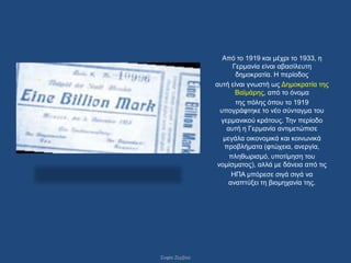 Από ην 1919 θαη κέρξη ην 1933, ε
                     Γεξκαλία είλαη αβαζίιεπηε
                      δεκνθξαηία. Ζ πεξίνδνο
               απηή είλαη γλσζηή σο Γεκνθξαηία ηεο
                      Βατκάξεο, από ην όλνκα
                      ηεο πόιεο όπνπ ην 1919
                 ππνγξάθηεθε ην λέν ζύληαγκα ηνπ
                 γεξκαληθνύ θξάηνπο. Σελ πεξίνδν
                   απηή ε Γεξκαλία αληηκεηώπηζε
                  κεγάια νηθνλνκηθά θαη θνηλσληθά
                  πξνβιήκαηα (θηώρεηα, αλεξγία,
                    πιεζσξηζκό, ππνηίκεζε ηνπ
                λνκίζκαηνο), αιιά κε δάλεηα από ηηο
                     ΖΠΑ κπόξεζε ζηγά ζηγά λα
                    αλαπηύμεη ηε βηνκεραλία ηεο.




΢νθία Εεξβνύ
 