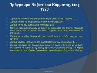 Πρόγρακκα Ναδηζηηθού Κόκκαηος, έηος
                  1920

   Εεηάκε λα ελσζνύλ όινη νη Γεξκαλνί ζε κηα κεγαιύηεξε Γεξκαλία […].
   Εεηάκε επίζεο λα αθπξσζεί ε ΢πλζήθε ησλ Βεξζαιηώλ.
   Εεηάκε γε γηα ηνλ απμαλόκελν πιεζπζκό καο.
   Μόλν νη Γεξκαλνί κπνξνύλ λα έρνπλ ηα δηθαηώκαηα ηνπ πνιίηε. Γεξκαλόο
    είλαη απηόο πνπ νη γνλείο ηνπ είλαη Γεξκαλνί. Από απηό εμαηξνύληαη νη
    Δβξαίνη [...].
   Εεηάκε νη κεγάιεο βηνκεραλίεο λα κνηξάδνληαη ηα θέξδε ηνπο κε ηνπο
    εξγάηεο.
   Εεηάκε κεγάιεο βειηηώζεηο ζηε ζπληαμηνδόηεζε ησλ ειηθησκέλσλ [...].
   Εεηάκε ειεπζεξία ζηε ζξεζθεπηηθή πίζηε [...], αξθεί ε ζξεζθεία λα κε βάδεη
    ζε θίλδπλν ην θξάηνο ή ηηο εζηθέο αμίεο ηεο γεξκαληθήο θπιήο. Σν Κόκκα
    ελαληηώλεηαη ζηελ εβξατθή ζξεζθεία γηα ηελ αγάπε πνπ δείρλεη ζηα πινύηε.




                                      ΢νθία Εεξβνύ
 