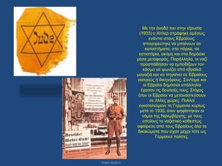 Με ηελ άλνδό ηνπ ζηελ εμνπζία
                (1933) ν Χίηιεξ ζηξάθεθε ακέζσο
                     ελάληηα ζηνπο Δβξαίνπο:
                  απαγνξεύηεθε λα κπαίλνπλ ζε
                   θαηαζηήκαηα, ζηα πάξθα, ζε
                εζηηαηόξηα, αθόκε θαη ζηα δεκόζηα
               κέζα κεηαθνξάο. Παξάιιεια, νη λαδί
                 πξνζπάζεζαλ λα εκπνδίδνπλ ηνλ
                  θόζκν λα ςσλίδεη από εβξατθά
               καγαδηά θαη λα πεγαίλεη ζε Δβξαίνπο
               γηαηξνύο ή δηθεγόξνπο. ΢ύληνκα θαη
                  νη Δβξαίνη δεκόζηνη ππάιιεινη
                 έραζαλ ηηο δνπιεηέο ηνπο. ΢ηόρνο
                ήηαλ νη Δβξαίνη λα κεηαλαζηεύζνπλ
                      ζε άιιεο ρώξεο. Πνιινί
                εγθαηαιείςαλε ηε Γεξκαλία θπξίσο
                 κεηά ην 1935, όηαλ ςεθίζηεθαλ νη
                  λόκνη ηεο Νηξεκβέξγεο, κε ηνπο
                  νπνίνπο ην λαδηζηηθό θαζεζηώο
               αθαίξεζε από ηνπο Δβξαίνπο όια ηα
               δηθαηώκαηα πνπ είραλ κέρξη ηόηε σο
                         Γεξκαλνί πνιίηεο.




΢νθία Εεξβνύ
 