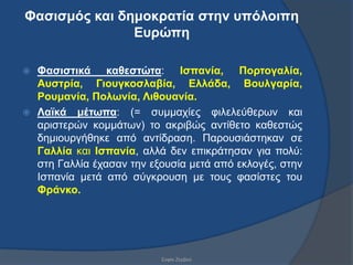 Φαζηζκός θαη δεκοθραηία ζηελ σπόιοηπε
               Εσρώπε

 Φαζηζηηθά θαζεζηώηα: Ιζπαλία, Πορηογαιία,
  Ασζηρία, Γηοσγθοζιαβία, Ειιάδα, Βοσιγαρία,
  Ροσκαλία, Ποιωλία, Ληζοσαλία.
 Λαϊθά κέηωπα: (= ζπκκαρίεο θηιειεύζεξσλ θαη
  αξηζηεξώλ θνκκάησλ) ην αθξηβώο αληίζεην θαζεζηώο
  δεκηνπξγήζεθε από αληίδξαζε. Παξνπζηάζηεθαλ ζε
  Γαιιία θαη Ιζπαλία, αιιά δελ επηθξάηεζαλ γηα πνιύ:
  ζηε Γαιιία έραζαλ ηελ εμνπζία κεηά από εθινγέο, ζηελ
  Ηζπαλία κεηά από ζύγθξνπζε κε ηνπο θαζίζηεο ηνπ
  Φράλθο.




                          ΢νθία Εεξβνύ
 