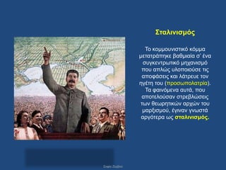 ΢ηαιηληζκός

                  Σν θνκκνπληζηηθό θόκκα
               κεηαηξάπεθε βαζκηαία ζ’ έλα
                 ζπγθεληξσηηθό κεραληζκό
                πνπ απιώο πινπνηνύζε ηηο
                απνθάζεηο θαη ιάηξεπε ηνλ
               εγέηε ηνπ (πξνζσπνιαηξία).
                  Σα θαηλόκελα απηά, πνπ
                απνηεινύζαλ ζηξεβιώζεηο
               ησλ ζεσξεηηθώλ αξρώλ ηνπ
                καξμηζκνύ, έγηλαλ γλσζηά
                αξγόηεξα σο ζηαιηληζκός.




΢νθία Εεξβνύ
 
