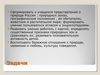 ЗадачиЗадачи
 Сформировать у учащихся представление о
природе России : природных зонах,
географическом положении , её обитателях,
животном и растительном мире; формировать
умение пользоваться атласом и энциклопедиями.
 Развивать умение работать с картой, определять
существенные признаки природных зон и
сравнивать их; развивать познавательную
активность детей.
 Воспитывать бережное отношение к природе,
уважение и любовь, культуру поведения.
 
