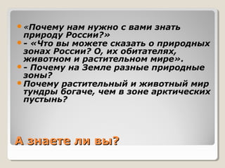 А знаете ли вы?А знаете ли вы?
«Почему нам нужно с вами знать
природу России?»
- «Что вы можете сказать о природных
зонах России? О, их обитателях,
животном и растительном мире».
- Почему на Земле разные природные
зоны?
Почему растительный и животный мир
тундры богаче, чем в зоне арктических
пустынь?
 