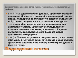 Подведение итоговПодведение итогов
 : -- ) ! – Я удовлетворен уроком, урок был полезен
для меня. Я много, с пользой и хорошо работал на
уроке. Я получил заслуженную оценку, я понимал
всё, о чем говорилось и что делалось на уроке.
 :-- ) Урок был интересен, и я принимал в нем
активное участие, урок был в определенной
степени полезен для меня, я отвечал. Я сумел
выполнить все задания, мне было на уроке
достаточно комфортно.
 : -- ( – Пользы от урока я получил мало, я не очень
понимал, о чём идет речь, мне это не очень нужно.
Домашнее задание я не понял, к ответу на уроке я
был не готов.
Выскажите свое мнение о сегодняшнем уроке используя компьютерные
смайлики
 