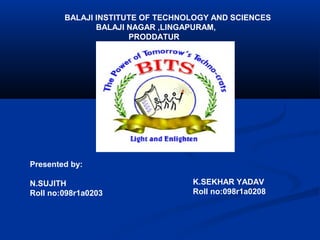 BALAJI INSTITUTE OF TECHNOLOGY AND SCIENCES
BALAJI NAGAR ,LINGAPURAM,
PRODDATUR

Presented by:
N.SUJITH
Roll no:098r1a0203

K.SEKHAR YADAV
Roll no:098r1a0208

 