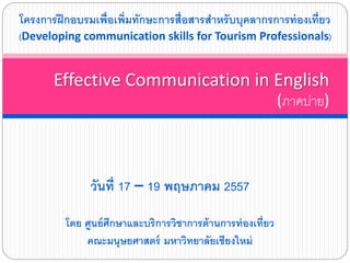 วันที่ 17 – 19 พฤษภาคม 2557
โดย ศูนย์ศึกษาและบริการวิชาการด้านการท่องเที่ยว
คณะมนุษยศาสตร์ มหาวิทยาลัยเชียงใหม่
Effective Communication in English
(ภาคบ่าย)
โครงการฝึกอบรมเพื่อเพิ่มทักษะการสื่อสารสาหรับบุคลากรการท่องเที่ยว
(Developing communication skills for Tourism Professionals)
 