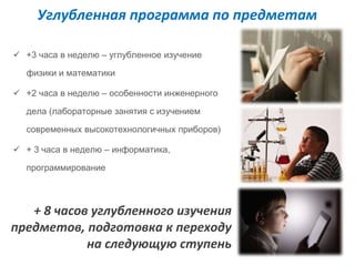 Углубленная программа по предметам 
 +3 часа в неделю – углубленное изучение 
физики и математики 
 +2 часа в неделю – особенности инженерного 
дела (лабораторные занятия с изучением 
современных высокотехнологичных приборов) 
 + 3 часа в неделю – информатика, 
программирование 
+ 8 часов углубленного изучения 
предметов, подготовка к переходу 
на следующую ступень 
 