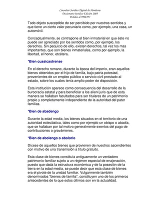 Consultor Jurídico Digital de Honduras
Diccionario Jurídico Edición 2005
Pedidos al 9908397
Todo objeto susceptible de ser percibido por nuestros sentidos y
que tiene un cierto valor pecuniario como, por ejemplo, una casa, un
automóvil.
Conceptualmente, se contrapone al bien inmaterial en que éste no
puede ser apreciado por los sentidos como, por ejemplo, los
derechos. Sin perjuicio de ello, existen derechos, tal vez los mas
importantes, que son bienes inmateriales, como por ejemplo, la
libertad, el honor, etcétera.
*Bien cuasicastrense
En el derecho romano, durante la época del imperio, eran aquellos
bienes obtenidos por el hijo de familia, bajo patria potestad,
provenientes de un empleo público o servicio civil prestado al
estado, sobre los cuales tenía amplio poder de disposición.
Esta institución aparece como consecuencia del desarrollo de la
burocracia estatal y para beneficiar a los alieni juris que de esta
manera se hallaban facultados para ser titulares de un patrimonio
propio y completamente independiente de la autoridad del pater
familias.
*Bien de abadengo
Durante la edad media, los bienes situados en el territorio de una
autoridad eclesiástica, tales como por ejemplo un obispo o abadía,
que se hallaban por tal motivo generalmente exentos del pago de
contribuciones o gravámenes.
*Bien de abolengo o abolorio
Dícese de aquellos bienes que provienen de nuestros ascendientes
con motivo de una transmisión a título gratuito.
Esta clase de bienes constituía antiguamente un verdadero
patrimonio familiar sujeto a un régimen especial de enajenación,
puesto que dada la estructura económica y de la posesión de la
tierra en la edad media, se puede decir que esta clase de bienes
era el pivote de la unidad familiar. Vulgarmente también
denominados "bienes de familia", constituyen uno de los primeros
antecedentes de lo que estos últimos son en la actualidad.
 