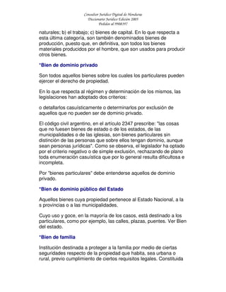 Consultor Jurídico Digital de Honduras
Diccionario Jurídico Edición 2005
Pedidos al 9908397
naturales; b) el trabajo; c) bienes de capital. En lo que respecta a
esta última categoría, son también denominados bienes de
producción, puesto que, en definitiva, son todos los bienes
materiales producidos por el hombre, que son usados para producir
otros bienes.
*Bien de dominio privado
Son todos aquellos bienes sobre los cuales los particulares pueden
ejercer el derecho de propiedad.
En lo que respecta al régimen y determinación de los mismos, las
legislaciones han adoptado dos criterios:
o detallarlos casuísticamente o determinarlos por exclusión de
aquellos que no pueden ser de dominio privado.
El código civil argentino, en el artículo 2347 prescribe: "las cosas
que no fuesen bienes de estado o de los estados, de las
municipalidades o de las iglesias, son bienes particulares sin
distinción de las personas que sobre ellos tengan dominio, aunque
sean personas jurídicas". Como se observa, el legislador ha optado
por el criterio negativo o de simple exclusión, rechazando de plano
toda enumeración casuística que por lo general resulta dificultosa e
incompleta.
Por "bienes particulares" debe entenderse aquellos de dominio
privado.
*Bien de dominio público del Estado
Aquellos bienes cuya propiedad pertenece al Estado Nacional, a la
s provincias o a las municipalidades.
Cuyo uso y goce, en la mayoría de los casos, está destinado a los
particulares, como por ejemplo, las calles, plazas, puentes. Ver Bien
del estado.
*Bien de familia
Institución destinada a proteger a la familia por medio de ciertas
seguridades respecto de la propiedad que habita, sea urbana o
rural, previo cumplimiento de ciertos requisitos legales. Constituida
 
