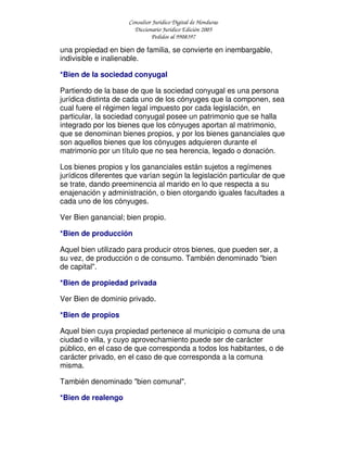 Consultor Jurídico Digital de Honduras
Diccionario Jurídico Edición 2005
Pedidos al 9908397
una propiedad en bien de familia, se convierte en inembargable,
indivisible e inalienable.
*Bien de la sociedad conyugal
Partiendo de la base de que la sociedad conyugal es una persona
jurídica distinta de cada uno de los cónyuges que la componen, sea
cual fuere el régimen legal impuesto por cada legislación, en
particular, la sociedad conyugal posee un patrimonio que se halla
integrado por los bienes que los cónyuges aportan al matrimonio,
que se denominan bienes propios, y por los bienes gananciales que
son aquellos bienes que los cónyuges adquieren durante el
matrimonio por un título que no sea herencia, legado o donación.
Los bienes propios y los gananciales están sujetos a regímenes
jurídicos diferentes que varían según la legislación particular de que
se trate, dando preeminencia al marido en lo que respecta a su
enajenación y administración, o bien otorgando iguales facultades a
cada uno de los cónyuges.
Ver Bien ganancial; bien propio.
*Bien de producción
Aquel bien utilizado para producir otros bienes, que pueden ser, a
su vez, de producción o de consumo. También denominado "bien
de capital".
*Bien de propiedad privada
Ver Bien de dominio privado.
*Bien de propios
Aquel bien cuya propiedad pertenece al municipio o comuna de una
ciudad o villa, y cuyo aprovechamiento puede ser de carácter
público, en el caso de que corresponda a todos los habitantes, o de
carácter privado, en el caso de que corresponda a la comuna
misma.
También denominado "bien comunal".
*Bien de realengo
 