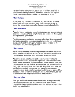 Consultor Jurídico Digital de Honduras
Diccionario Jurídico Edición 2005
Pedidos al 9908397
Por oposición al bien gravado, aquel que no se halla afectado al
cumplimiento de ninguna carga, sea real o personal, y que por lo
tanto puede enajenarse conforme a la voluntad del titular.
*Bien litigioso
Aquel bien cuya propiedad o posesión es controvertida en juicio,
adquiriendo tal denominación a partir de la contestación de la
demanda, oportunidad procesal en la cual queda trabada la litis.
*Bien mostrenco
Aquellos bienes muebles o semovientes que por ser abandonados o
perdidos por sus dueños o, simplemente, por carecer de dueño, son
susceptibles de apropiación.
Recibieron esa denominación porque en el antiguo derecho español
dichos bienes debían ser expuestos públicamente, con el objeto de
que sus titulares tuvieran oportunidad de reconocerlos a fin de
reclamarlos en un momento posterior.
*Bien mueble
Aquel bien que dada su naturaleza puede ser trasladado de un sitio
a otro, ya sea utilizando su propia fuerza o bien una fuerza externa,
con excepción de los que sean accesorios de los inmuebles.
Actualmente esta clasificación de bienes muebles reviste una
particular importancia económica, superando ampliamente el valor
de los bienes inmuebles, contrariamente a lo que sucedió hace más
de medio siglo; así por ejemplo, lo que sucede con un transatlántico
o un avión con respecto de una casa. De allí que la mayoría de las
legislaciones, dada la importancia que revestían, se ocuparan
mayormente de los bienes inmuebles en detrimento de los muebles,
de escaso valor económico en aquella época. Actualmente, por las
razones expuestas, la protección tiende a equilibrarse.
*Bien municipal
Bien que pertenece al dominio de la comuna o municipalidad, son
bienes municipales los que el Estado Nacional o los estados
provinciales (dentro del sistema Federal) han puesto bajo el dominio
de las municipalidades.
 