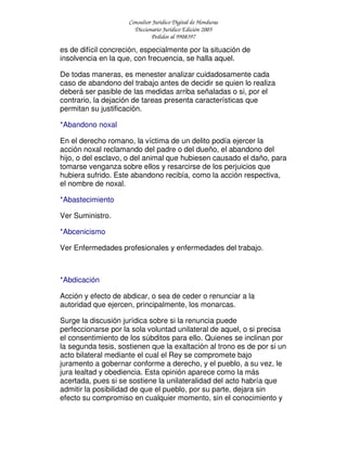 Consultor Jurídico Digital de Honduras
Diccionario Jurídico Edición 2005
Pedidos al 9908397
es de difícil concreción, especialmente por la situación de
insolvencia en la que, con frecuencia, se halla aquel.
De todas maneras, es menester analizar cuidadosamente cada
caso de abandono del trabajo antes de decidir se quien lo realiza
deberá ser pasible de las medidas arriba señaladas o si, por el
contrario, la dejación de tareas presenta características que
permitan su justificación.
*Abandono noxal
En el derecho romano, la víctima de un delito podía ejercer la
acción noxal reclamando del padre o del dueño, el abandono del
hijo, o del esclavo, o del animal que hubiesen causado el daño, para
tomarse venganza sobre ellos y resarcirse de los perjuicios que
hubiera sufrido. Este abandono recibía, como la acción respectiva,
el nombre de noxal.
*Abastecimiento
Ver Suministro.
*Abcenicismo
Ver Enfermedades profesionales y enfermedades del trabajo.
*Abdicación
Acción y efecto de abdicar, o sea de ceder o renunciar a la
autoridad que ejercen, principalmente, los monarcas.
Surge la discusión jurídica sobre si la renuncia puede
perfeccionarse por la sola voluntad unilateral de aquel, o si precisa
el consentimiento de los súbditos para ello. Quienes se inclinan por
la segunda tesis, sostienen que la exaltación al trono es de por si un
acto bilateral mediante el cual el Rey se compromete bajo
juramento a gobernar conforme a derecho, y el pueblo, a su vez, le
jura lealtad y obediencia. Esta opinión aparece como la más
acertada, pues si se sostiene la unilateralidad del acto habría que
admitir la posibilidad de que el pueblo, por su parte, dejara sin
efecto su compromiso en cualquier momento, sin el conocimiento y
 