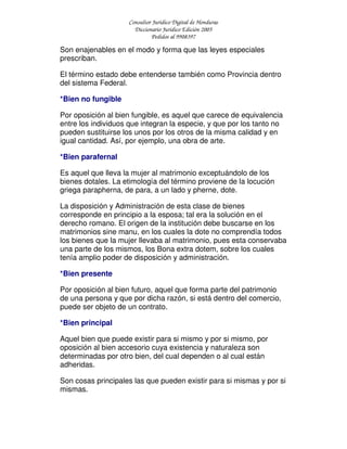 Consultor Jurídico Digital de Honduras
Diccionario Jurídico Edición 2005
Pedidos al 9908397
Son enajenables en el modo y forma que las leyes especiales
prescriban.
El término estado debe entenderse también como Provincia dentro
del sistema Federal.
*Bien no fungible
Por oposición al bien fungible, es aquel que carece de equivalencia
entre los individuos que integran la especie, y que por los tanto no
pueden sustituirse los unos por los otros de la misma calidad y en
igual cantidad. Así, por ejemplo, una obra de arte.
*Bien parafernal
Es aquel que lleva la mujer al matrimonio exceptuándolo de los
bienes dotales. La etimología del término proviene de la locución
griega parapherna, de para, a un lado y pherne, dote.
La disposición y Administración de esta clase de bienes
corresponde en principio a la esposa; tal era la solución en el
derecho romano. El origen de la institución debe buscarse en los
matrimonios sine manu, en los cuales la dote no comprendía todos
los bienes que la mujer llevaba al matrimonio, pues esta conservaba
una parte de los mismos, los Bona extra dotem, sobre los cuales
tenía amplio poder de disposición y administración.
*Bien presente
Por oposición al bien futuro, aquel que forma parte del patrimonio
de una persona y que por dicha razón, si está dentro del comercio,
puede ser objeto de un contrato.
*Bien principal
Aquel bien que puede existir para si mismo y por si mismo, por
oposición al bien accesorio cuya existencia y naturaleza son
determinadas por otro bien, del cual dependen o al cual están
adheridas.
Son cosas principales las que pueden existir para si mismas y por si
mismas.
 