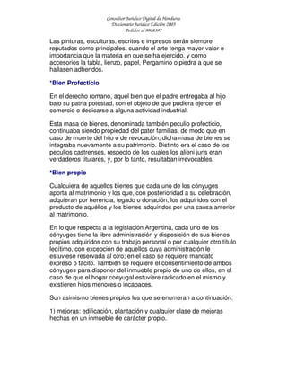 Consultor Jurídico Digital de Honduras
Diccionario Jurídico Edición 2005
Pedidos al 9908397
Las pinturas, esculturas, escritos e impresos serán siempre
reputados como principales, cuando el arte tenga mayor valor e
importancia que la materia en que se ha ejercido, y como
accesorios la tabla, lienzo, papel, Pergamino o piedra a que se
hallasen adheridos.
*Bien Profecticio
En el derecho romano, aquel bien que el padre entregaba al hijo
bajo su patria potestad, con el objeto de que pudiera ejercer el
comercio o dedicarse a alguna actividad industrial.
Esta masa de bienes, denominada también peculio profecticio,
continuaba siendo propiedad del pater familias, de modo que en
caso de muerte del hijo o de revocación, dicha masa de bienes se
integraba nuevamente a su patrimonio. Distinto era el caso de los
peculios castrenses, respecto de los cuales los alieni juris eran
verdaderos titulares, y, por lo tanto, resultaban irrevocables.
*Bien propio
Cualquiera de aquellos bienes que cada uno de los cónyuges
aporta al matrimonio y los que, con posterioridad a su celebración,
adquieran por herencia, legado o donación, los adquiridos con el
producto de aquéllos y los bienes adquiridos por una causa anterior
al matrimonio.
En lo que respecta a la legislación Argentina, cada uno de los
cónyuges tiene la libre administración y disposición de sus bienes
propios adquiridos con su trabajo personal o por cualquier otro título
legítimo, con excepción de aquellos cuya administración le
estuviese reservada al otro; en el caso se requiere mandato
expreso o tácito. También se requiere el consentimiento de ambos
cónyuges para disponer del inmueble propio de uno de ellos, en el
caso de que el hogar conyugal estuviere radicado en el mismo y
existieren hijos menores o incapaces.
Son asimismo bienes propios los que se enumeran a continuación:
1) mejoras: edificación, plantación y cualquier clase de mejoras
hechas en un inmueble de carácter propio.
 