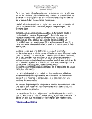 Consultor Jurídico Digital de Honduras
Diccionario Jurídico Edición 2005
Pedidos al 9908397
En el caso especial de la caducidad cambiaria se impone además,
en plazos diversos (normalmente muy breves), el cumplimiento de
ciertos hechos (requisitos de presentación y protesto) impeditivos
de la caducidad de las acciones de regreso.
b) el término de caducidad en algún caso puede ser convencional
(plaza de presentación impuesto); el plazo de prescripción es
siempre legal.
c) finalmente, una diferencia concreta es la formulada desde el
punto de vista procesal: la prescripción debe interponerse
necesariamente como defensa (excepción) y no puede ser
declarada de oficio porque su beneficio es renunciable. La
caducidad opera en forma automática, extinguiendo el derecho y
debe ser declarada de oficio si es advertida al examinarse el título
por el juez.
Barbero señala que una distinción conceptual es difícil y
controvertida, pero lo cierto es que el fundamento es diferente: en la
prescripción hay una inercia por lo menos relativamente imputable;
en la caducidad no hay mas que un plazo perentorio relevante
independientemente de las circunstancias, subjetivas u objetivas, de
las cuales ha dependido la inactividad del sujeto; una exigencia de
certidumbre tan categórica, que ha sido tutelada
independientemente de la consideración de la posibilidad de actuar
del sujeto interesado.
La caducidad perjudica la posibilidad de cumplir mas allá de un
cierto término (término perentorio de caducidad) un determinado
acto del cual depende la conservación o la adquisición de una
acción o de un derecho.
En cambio, la prescripción comporta la pérdida de un derecho o de
una acción por efecto del no cumplimiento de un acto cualquiera
encaminado a ejercitarlos.
La prescripción tiene por objeto una relación de derecho o acción,
que por efecto de la prescripción se extingue; la caducidad tiene por
objeto un acto que no puede ser ya cumplido por efecto de ella.
*Caducidad cambiaria
 