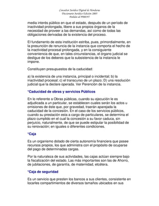Consultor Jurídico Digital de Honduras
Diccionario Jurídico Edición 2005
Pedidos al 9908397
media interés público en que el estado, después de un período de
inactividad prolongada, libere a sus propios órganos de la
necesidad de proveer a las demandas, así como de todas las
obligaciones derivadas de la existencia del proceso.
El fundamento de esta institución estriba, pues, primordialmente, en
la presunción de renuncia de la instancia que comporta el hecho de
la inactividad procesal prolongada, y en la consiguiente
conveniencia de que, en tales circunstancias, el órgano judicial se
desligue de los deberes que la subsistencia de la instancia le
impone.
Constituyen presupuestos de la caducidad:
a) la existencia de una instancia, principal o incidental; b) la
inactividad procesal; c) el transcurso de un plazo; D) una resolución
judicial que la declare operada. Ver Perención de la instancia.
*Caducidad de obras y servicios Públicos
En lo referente a Obras públicas, cuando su ejecución le es
adjudicada a un particular, se establecen cuales serán los actos u
omisiones de éste que, por gravedad, traerán aparejada la
caducidad de la concesión. En el caso de los servicios públicos,
cuando su prestación esta a cargo de particulares, se determina el
plazo cumplido en el cual la concesión a su favor caduca, sin
perjuicio, naturalmente, de que se puede estipular la posibilidad de
su renovación; en iguales o diferentes condiciones.
*Caja
Es un organismo dotado de cierta autonomía financiera que posee
recursos propios, los que administra con el propósito de ocuparse
del pago de determinadas cargas.
Por la naturaleza de sus actividades, las cajas actúan siempre bajo
la fiscalización del estado. Las más importantes son las de Ahorro,
de jubilaciones, de garantía, de maternidad, etcétera.
*Caja de seguridad
Es un servicio que presten los bancos a sus clientes, consistente en
locarles compartimientos de diversos tamaños ubicados en sus
 