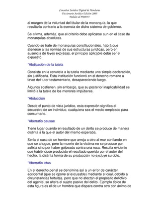 Consultor Jurídico Digital de Honduras
Diccionario Jurídico Edición 2005
Pedidos al 9908397
al margen de la voluntad del titular de la monarquía, lo que
resultaría contrario a la esencia de dicho sistema de gobierno.
Se afirma, además, que el criterio debe aplicarse aun en el caso de
monarquías absolutas.
Cuando se trate de monarquías constitucionales, habrá que
atenerse a las normas de sus estructuras jurídicas, pero en
ausencia de leyes expresas, el principio aplicable debe ser el
expuesto.
*Abdicación de la tutela
Consiste en la renuncia a la tutela mediante una simple declaración,
sin justificarla. Esta institución funcionó en el derecho romano a
favor del tutor testamentario, desapareciendo luego.
Algunos sostienen, sin embargo, que su posterior inaplicabilidad se
limitó a la tutela de los menores impúberes.
*Abducción
Desde el punto de vista jurídico, esta expresión significa el
secuestro de un individuo, cualquiera sea el medio empleado para
consumarlo.
*Aberratio causae
Tiene lugar cuando el resultado de un delito se produce de manera
distinta a la que el autor del mismo esperaba.
Sería el caso de un hombre que arroja a otro al mar confiando en
que se ahogue, pero la muerte de la víctima no se produce por
asfixia sino por haber golpeado contra una roca. Resulta evidente
que habiéndose producido el resultado querido por el autor del
hecho, la distinta forma de su producción no excluye su dolo.
*Aberratio ictus
En el derecho penal se denomina así a un error de carácter
accidental (que se opone al excusable) mediante el cual, debido a
circunstancias fortuitas, pero que no afectan el propósito delictivo
del agente, se altera el sujeto pasivo del delito. Ejemplo típico de
esta figura es el de un hombre que dispara contra otro con ánimo de
 