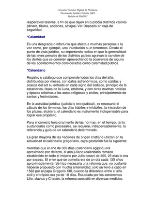 Consultor Jurídico Digital de Honduras
Diccionario Jurídico Edición 2005
Pedidos al 9908397
respectivos tesoros, a fin de que dejen en custodia distintos valores
(dinero, títulos, acciones, alhajas) Ver Deposito en caja de
seguridad.
*Calamidad
Es una desgracia o infortunio que afecta a muchas personas a la
vez como, por ejemplo, una inundación o un terremoto. Desde el
punto de vista jurídico, su importancia radica en que la generalidad
de las leyes penales de los distintos países agravan la sanción de
los delitos que se cometen aprovechando la ocurrencia de alguno
de los acontecimientos considerados como calamidad pública.
*Calendario
Registro o catálogo que comprende todos los días del año,
distribuidos por meses, con datos astronómicos, como salidas y
ocasos del sol su entrada en cada signo del zodiaco, principio de la
estaciones, fases de la Luna, etcétera, y con otras muchas noticias
y épocas relativas a los actos religiosos y civiles, principalmente de
santos y festividades.
En la actividad jurídica (judicial o extrajudicial), es necesario el
cálculo de los términos, los días hábiles e inhábiles, la iniciación de
los plazos, etcétera; el calendario es instrumento indispensable para
lograr ese propósito.
Para el correcto funcionamiento de las normas, en el tiempo, tanto
sustanciales como procesales, se requiere, indispensablemente, la
referencia y guía de un calendario determinado.
La gran mayoría de las naciones de origen cristiano utilizan en la
actualidad el calendario gregoriano, cuya gestación fue la siguiente:
mientras que el año de 365 días (calendario egipcio) era
aproximado por defecto, el año juliano (calendario romano
establecido en todo el imperio por Julio cesar) de 365, 25 días lo era
por exceso. El error que se cometía era de un día cada 130 años
aproximadamente. Se hizo necesaria una reforma que, no obstante
haberse propuesto con mucha anterioridad, solo se llevó a cabo en
1582 por el papa Gregorio XIII, cuando la diferencia entre el año
civil y el trópico era ya de 10 días. Estudiada por los astronomos
Lilio, clavius y Chacón, la reforma consistió en diversas medidas:
 