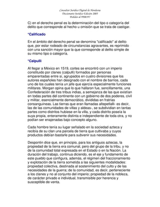Consultor Jurídico Digital de Honduras
Diccionario Jurídico Edición 2005
Pedidos al 9908397
C) en el derecho penal es la determinación del tipo o categoría del
delito que corresponde al hecho u omisión que se trata de castigar.
*Calificado
En el ámbito del derecho penal se denomina "calificado" al delito
que, por estar rodeado de circunstancias agravantes, es reprimido
con una sanción mayor que la que corresponde al delito simple de
su mismo tipo o categoría.
*Calpulli
Al llegar a México en 1519, cortes se encontró con un imperio
constituido por clanes (calpulli) formados por personas
emparentadas entre si, agrupados en cuatro divisiones que los
autores españoles han designado con el nombre de barrios, cada
uno de los cuales tenía un jefe que ejercía especialmente funciones
militares. Morgan opina que lo que hallaron fue, sencillamente, una
Confederación de tres tribus indias, a semejanza de las que existían
en todas partes del continente con un gobierno de dos poderes, civil
y militar, esencialmente democrático, divididas en fratrias
consanguineas. Las tierras que eran llamadas altepetlalli- es decir,
las de las comunidades de villas y aldeas-, se subdividian en tantas
partes como distritos hubiese en la villa, y cada distrito poseía la
suya propia, enteramente distinta e independiente de toda otra, y no
podían ser enajenadas bajo concepto alguno.
Cada hombre tenía su lugar señalado en la sociedad azteca y
recibía de su clan una parcela de tierra que cultivaba y cuyos
productos debían bastarle para subvenir sus necesidades.
Despontin dice que, en principio, para los antiguos aztecas, la
propiedad de la tierra era comunal, pero del grupo de la tribu, y no
de la comunidad total expresada en el Estado o en la Nación. La
duración del trabajo, continua diciendo, es el eje y fundamento de
este pueblo que configura, además, el régimen del fraccionamiento
y explotación de la tierra sometida a las siguientes modalidades:
propiedad colectiva, destinada al sostenimiento del culto y de las
necesidades de la guerra; de la comunidad, es decir, perteneciente
a los clanes y no al conjunto del imperio; propiedad de la nobleza,
de carácter privado e individual, transmisible por herencia y
susceptible de venta.
 
