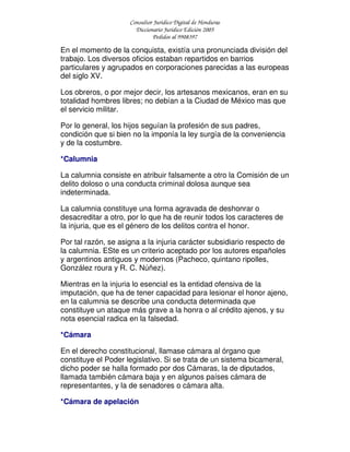 Consultor Jurídico Digital de Honduras
Diccionario Jurídico Edición 2005
Pedidos al 9908397
En el momento de la conquista, existía una pronunciada división del
trabajo. Los diversos oficios estaban repartidos en barrios
particulares y agrupados en corporaciones parecidas a las europeas
del siglo XV.
Los obreros, o por mejor decir, los artesanos mexicanos, eran en su
totalidad hombres libres; no debían a la Ciudad de México mas que
el servicio militar.
Por lo general, los hijos seguían la profesión de sus padres,
condición que si bien no la imponía la ley surgía de la conveniencia
y de la costumbre.
*Calumnia
La calumnia consiste en atribuir falsamente a otro la Comisión de un
delito doloso o una conducta criminal dolosa aunque sea
indeterminada.
La calumnia constituye una forma agravada de deshonrar o
desacreditar a otro, por lo que ha de reunir todos los caracteres de
la injuria, que es el género de los delitos contra el honor.
Por tal razón, se asigna a la injuria carácter subsidiario respecto de
la calumnia. ESte es un criterio aceptado por los autores españoles
y argentinos antiguos y modernos (Pacheco, quintano ripolles,
González roura y R. C. Núñez).
Mientras en la injuria lo esencial es la entidad ofensiva de la
imputación, que ha de tener capacidad para lesionar el honor ajeno,
en la calumnia se describe una conducta determinada que
constituye un ataque más grave a la honra o al crédito ajenos, y su
nota esencial radica en la falsedad.
*Cámara
En el derecho constitucional, llamase cámara al órgano que
constituye el Poder legislativo. Si se trata de un sistema bicameral,
dicho poder se halla formado por dos Cámaras, la de diputados,
llamada también cámara baja y en algunos países cámara de
representantes, y la de senadores o cámara alta.
*Cámara de apelación
 