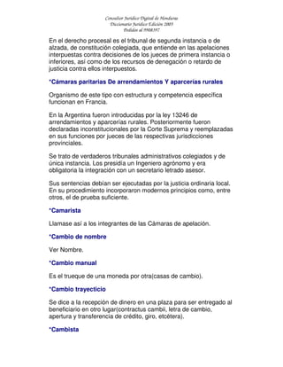 Consultor Jurídico Digital de Honduras
Diccionario Jurídico Edición 2005
Pedidos al 9908397
En el derecho procesal es el tribunal de segunda instancia o de
alzada, de constitución colegiada, que entiende en las apelaciones
interpuestas contra decisiones de los jueces de primera instancia o
inferiores, así como de los recursos de denegación o retardo de
justicia contra ellos interpuestos.
*Cámaras paritarias De arrendamientos Y aparcerías rurales
Organismo de este tipo con estructura y competencia específica
funcionan en Francia.
En la Argentina fueron introducidas por la ley 13246 de
arrendamientos y aparcerías rurales. Posteriormente fueron
declaradas inconstitucionales por la Corte Suprema y reemplazadas
en sus funciones por jueces de las respectivas jurisdicciones
provinciales.
Se trato de verdaderos tribunales administrativos colegiados y de
única instancia. Los presidía un Ingeniero agrónomo y era
obligatoria la integración con un secretario letrado asesor.
Sus sentencias debían ser ejecutadas por la justicia ordinaria local.
En su procedimiento incorporaron modernos principios como, entre
otros, el de prueba suficiente.
*Camarista
Llamase así a los integrantes de las Cámaras de apelación.
*Cambio de nombre
Ver Nombre.
*Cambio manual
Es el trueque de una moneda por otra(casas de cambio).
*Cambio trayecticio
Se dice a la recepción de dinero en una plaza para ser entregado al
beneficiario en otro lugar(contractus cambii, letra de cambio,
apertura y transferencia de crédito, giro, etcétera).
*Cambista
 