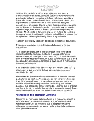 Consultor Jurídico Digital de Honduras
Diccionario Jurídico Edición 2005
Pedidos al 9908397
cancelación; también autorizara su pago para después de
transcurridos sesenta días, contados desde la fecha de la última
publicación del auto respectivo, si la letra ya hubiese vencido o
fuese a la vista o desde el vencimiento, si éste fuese posterior a
aquella fecha y siempre que en el intervalo no se dedujese
oposición por el tenedor. El auto judicial deberá publicarse durante
quince días en un diario del lugar del procedimiento y en uno del
lugar del pago, si no fuese el mismo, y notificarse al girado y al
librador. No obstante la denuncia, el pago de la letra de cambio al
tenedor antes de la notificación del auto judicial libera al deudor (así
lo reglamenta la ley argentina siguiendo la ley uniforme).
También prevé la ley oposición del posible tenedor del documento.
En general se admiten dos sistemas en la búsqueda de este
mecanismo:
1) el sistema francés, por el cual el tenedor tiene como objeto
reconstruir la letra perdida o sustraída o procura obtener un
segundo ejemplar para ejercer sus derechos; 2) el sistema alemán
que, en vez de reconstruir el título, busca como objetivo que la letra
sea pagadera al verdadero acreedor, a cuyo efecto la misma debe
anularse previamente.
Este sistema es el seguido por el código civil italiano (arts. 2016 y
siguientes) el que previamente tuvo como antecedente la ley
cambiaria de 1933.
Naturaleza del procedimiento de cancelación: la doctrina sobre el
particular no es pacifica. Algunos autores han considerado que se
trata de un procedimiento de naturaleza contenciosa; otros, en
cambio, lo consideran de jurisdicción voluntaria y una tercera
posición, que podríamos llamar intermedia, entiende que el proceso
comienza siendo de jurisdicción voluntaria y que ésta es posible de
volverse contenciosa en el supuesto caso de mediar oposición.
*Cancelación de la aceptación Cambiaria
Siguiendo las normas de la ley uniforme si el girado que aceptó la
letra de cambio hubiese cancelado su aceptación antes de la
restitución del título, se considera que la aceptación ha sido
rehusada. La cancelación se reputa hecha antes de la restitución,
salvo prueba en contrario.
 