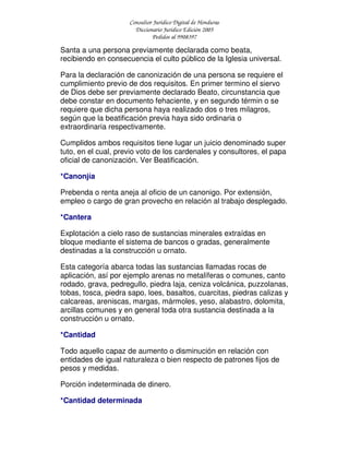 Consultor Jurídico Digital de Honduras
Diccionario Jurídico Edición 2005
Pedidos al 9908397
Santa a una persona previamente declarada como beata,
recibiendo en consecuencia el culto público de la Iglesia universal.
Para la declaración de canonización de una persona se requiere el
cumplimiento previo de dos requisitos. En primer termino el siervo
de Dios debe ser previamente declarado Beato, circunstancia que
debe constar en documento fehaciente, y en segundo términ o se
requiere que dicha persona haya realizado dos o tres milagros,
según que la beatificación previa haya sido ordinaria o
extraordinaria respectivamente.
Cumplidos ambos requisitos tiene lugar un juicio denominado super
tuto, en el cual, previo voto de los cardenales y consultores, el papa
oficial de canonización. Ver Beatificación.
*Canonjía
Prebenda o renta aneja al oficio de un canonigo. Por extensión,
empleo o cargo de gran provecho en relación al trabajo desplegado.
*Cantera
Explotación a cielo raso de sustancias minerales extraídas en
bloque mediante el sistema de bancos o gradas, generalmente
destinadas a la construcción u ornato.
Esta categoría abarca todas las sustancias llamadas rocas de
aplicación, así por ejemplo arenas no metalíferas o comunes, canto
rodado, grava, pedregullo, piedra laja, ceniza volcánica, puzzolanas,
tobas, tosca, piedra sapo, loes, basaltos, cuarcitas, piedras calizas y
calcareas, areniscas, margas, mármoles, yeso, alabastro, dolomita,
arcillas comunes y en general toda otra sustancia destinada a la
construcción u ornato.
*Cantidad
Todo aquello capaz de aumento o disminución en relación con
entidades de igual naturaleza o bien respecto de patrones fijos de
pesos y medidas.
Porción indeterminada de dinero.
*Cantidad determinada
 