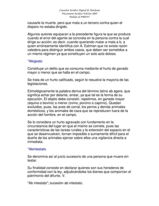 Consultor Jurídico Digital de Honduras
Diccionario Jurídico Edición 2005
Pedidos al 9908397
causarle la muerte, pero que mata a un tercero contra quien el
disparo no estaba dirigido.
Algunos autores equiparan a la precedente figura la que se produce
cuando el error del agente se concreta en la persona contra la cual
dirige su acción; es decir, cuando queriendo matar a mata a b, a
quien erróneamente identifica con A. Estiman que no existe razón
valedera para distinguir ambos casos, que deben ser sometidos a
un mismo régimen ya que constituyen un solo acto doloso.
*Abigeato
Constituye un delito que se consuma mediante el hurto de ganado
mayor o menor que se halla en el campo.
Se trata de un hurto calificado, según lo resuelve la mayoría de las
legislaciones.
Etimológicamente la palabra deriva del término latino ab agere, que
significa echar por delante, arrear, ya que tal es la forma de su
ejecución. El objeto debe consistir, repetimos, en ganado mayor
(equino o bovino) o menor (ovino, porcino o caprino). Quedan
excluidos, pues, las aves de corral, los perros y demás animales
domésticos, y los animales de caza que se reproducen fuera de la
acción del hombre, en el campo.
Se lo considera un hurto agravado con fundamento en la
circunstancia del lugar en que el mismo se comete, pues las
características de las tareas rurales y la extensión del espacio en el
que se desenvuelven, tornan imposible o sumamente difícil para el
dueño de los animales ejercer sobre ellos una vigilancia directa e
inmediata.
*Abintestato
Se denomina así al juicio sucesorio de una persona que muere sin
testar.
Su finalidad consiste en declarar quienes son sus herederos de
conformidad con la ley, adjudicándoles los bienes que componían el
patrimonio del difunto. V.
"Ab intestato"; sucesión ab intestato.
 
