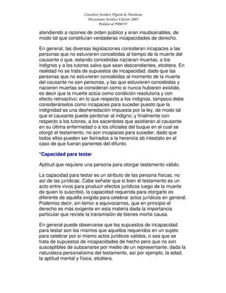 Consultor Jurídico Digital de Honduras
Diccionario Jurídico Edición 2005
Pedidos al 9908397
atendiendo a razones de orden público y eran insubsanables, de
modo tal que constituían verdaderas incapacidades de derecho.
En general, las diversas legislaciones consideran incapaces a las
personas que no estuvieren concebidas al tiempo de la muerte del
causante o que, estando concebidas nacieran muertas, a los
indignos y a los tutores salvo que sean descendientes, etcétera. En
realidad no se trata de supuestos de incapacidad, dado que las
personas que no estuvieren concebidas al momento de la muerte
del causante no son personas, y las que estuvieren concebidas y
nacieren muertas se consideran como si nunca hubieren existido,
es decir que la muerte actúa como condición resolutoria y con
efecto retroactivo; en lo que respecta a los indignos, tampoco debe
considerárselos como incapaces para suceder puesto que la
indignidad es una desheredación impuesta por la ley, de modo tal
que el causante puede perdonar al indigno; y finalmente con
respecto a los tutores, a los sacerdotes que asistieran al causante
en su última enfermedad o a los oficiales del buque en el cual se
otorgó el testamento, no son incapaces para suceder, dado que
todos ellos pueden ser llamados a la herencia ab intestato en el
caso de que fueran parientes del difunto.
*Capacidad para testar
Aptitud que requiere una persona para otorgar testamento válido.
La capacidad para testar es un atributo de las persona físicas, no
así de las jurídicas. Cabe señalar que si bien el testamento es un
acto entre vivos para producir efectos jurídicos luego de la muerte
de quien lo suscribió, la capacidad requerida para otorgarlo es
diferente de aquélla exigida para celebrar actos jurídicos en general.
Podemos decir, sin temor a equivocarnos, que en principio el
derecho es más exigente en esta materia dada la importancia
particular que reviste la transmisión de bienes mortis causa.
En general puede observarse que los supuestos de incapacidad
para testar son los mismos que aquellos requeridos en un sujeto
para celebrar por si mismo actos jurídicos validos, o sea que se
trata de supuestos de incapacidades de hecho pero que no son
susceptibles de subsanarse por medio de un representante, dada la
naturaleza personalísima del testamento, así por ejemplo, la edad,
la aptitud mental y física, etcétera.
 