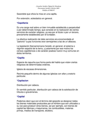 Consultor Jurídico Digital de Honduras
Diccionario Jurídico Edición 2005
Pedidos al 9908397
Sacerdote que oficia la misa en una capilla.
Por extensión, eclesiástico en general.
*Capellania
Es una carga real sobre un bien inmueble establecida a perpetuidad
o por determinado tiempo, que consiste en la realización de ciertos
servicios de carácter religioso, ya sea por el titular o por un tercero,
previamente establecidos por el fundador.
La efectiva realización de tales servicios era encomendada al
"patrono" cuyas funciones eran semejantes a las de un albacea.
La legislación Iberoamericana heredó, en general, el sistema o
régimen español de la tierra, y justamente por ese motivo los
censos capellánicos o de carácter piadoso fueron muy comunes en
éstos territorios.
*Capilla
Especie de capucha que forma parte del habito que visten ciertos
religiosos de determinadas órdenes.
Iglesia de escasas dimensiones.
Recinto pequeño dentro de algunas iglesias con altar y oratorio
particular.
*Capitacion
Distribución por cabeza.
En sentido particular, distribución por cabeza de la satisfacción de
tributos o gravámenes.
*Capital
Podemos decir que con el término del epígrafe se designan todos
los bienes materiales producidos por el hombre que son utilizados a
su vez para producir otros bienes, así por ejemplo, son bienes de
capital las fábricas y maquinarias, los combustibles, materias
primas, medios de transporte, etcétera.
 