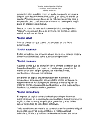 Consultor Jurídico Digital de Honduras
Diccionario Jurídico Edición 2005
Pedidos al 9908397
productivo, sino más bien como un medio que puede servir para
adquirir otros factores de la producción, y en particular bienes de
capital. Por cierto que el dinero es de naturaleza esencial para el
empresario, pero considerado en si mismo no desempeña ningún
papel en el proceso productivo.
Desde un punto de vista estrictamente jurídico, con la palabra
"capital" se designa el dinero en si mismo, los bienes, el aporte
social, los valores, etcétera.
*Capital actual
Son los bienes con que cuenta una empresa en una fecha
determinada.
*Capital autorizado
En las sociedades por acciones, el que figura en el estatuto social y
que se halla autorizado por la autoridad de aplicación.
*Capital circulante
Aquellos bienes que se extinguen con la primera utilización que se
haga de ellos o bien que duran un corto tiempo, generalmente
menos de un año; así por ejemplo, las materias primas,
combustibles, efectos o mercaderías.
Los bienes de capital circulante pueden ser materiales o
inmateriales, según puedan ser percibidos por los sentidos o no,
respectivamente. Así por ejemplo, entre los primeros figuran las
materias primas, maquinarias, combustibles; y entre los segundos,
los derechos, créditos a cobrar, patentes.
*Capital comanditado
El régimen de capital comanditado (el aportado por los socios
administradores en la sociedad en comandita) se halla íntegramente
regido por las normas y los principios generales que se deben
aplicar tratándose de sociedades colectivas.
Todo este sistema en materia de comanditas se fundamenta-al igual
que en las colectivas- en dos motivos: la responsabilidad
subsidiaria, ilimitada y solidaria de los comanditados, y el factor
 