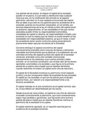 Consultor Jurídico Digital de Honduras
Diccionario Jurídico Edición 2005
Pedidos al 9908397
Los aportes de los socios, al integrar el capital de la sociedad,
quedan en el pasivo, lo cual veda su distribución bajo cualquier
título que sea, sin la modificación del contrato en el aspecto
pertinente, vale decir en lo que respecta al enunciado del capital.
Ello se debe a que éste es una garantía para los acreedores de la
sociedad, quienes se encuentran amparados, en tal sentido, por
diversas disposiciones de la ley en interés jurídico del capital social
se presenta, especialmente, en las sociedades en las que ciertos
asociados pueden limitar su responsabilidad (comanditas,
sociedades de capital e industria, de responsabilidad Limitada y por
acciones) lo cual no implica que tal interés no exista también en las
sociedades con responsabilidad colectiva, ya que en estas, si bien
los acreedores tienen acción contra los socios personalmente,
previamente deben ejecutar los bienes de la Sociedad.
Conviene distinguir el aspecto económico del capital
(corrientemente entendido como conjunto de bienes y elementos
valorables económicamente que se destinan a la explotación de una
actividad concreta) del aspecto jurídico del capital de la sociedad
comercial, entendido como cifra contable (mencionada
expresamente en los estatutos) cuya cuantía coincide o debe
coincidir, en el momento constitutivo, con el total valor de los bienes
aportados o prometidos a la sociedad, y que figura como primera
partida de su pasivo para impedir que se repartan beneficios
cuando realmente no existen (el capital como cifra de retención).
El capital de la Sociedad constituye su patrimonio inicial (aspecto
jurídico) y es por consiguiente objeto de propiedad de esa sociedad.
El capital es a la sociedad, lo que son los bienes para el deudor,
persona física, con relación a la responsabilidad frente a los
terceros acreedores.
El capital indicado en el acto constitutivo es el capital nominal: esto
es, el que deberá ser desembolsado por los socios.
Desde el punto de vista jurídico, el capital es una cifra de retención
invariable (contrariamente al patrimonio, que varia constantemente
según haya perdidas o ganancias), que figurando como primera
partida del pasivo impide que se repartan beneficios mientras el
patrimonio de la sociedad no lo supere.
El capital realmente aportado, es un requisito esencial para la
existencia de la sociedad comercial.
 