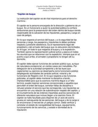 Consultor Jurídico Digital de Honduras
Diccionario Jurídico Edición 2005
Pedidos al 9908397
*Capitán de buque
La institución del capitán es de vital importancia para el derecho
marítimo.
El capitán es la persona encargada de la dirección y gobierno de un
buque. Es un funcionario a quien la autoridad pública le confiere
atribuciones para la preservación del orden dentro del buque siendo
responsable de la salvación de los tripulantes, pasajeros y carga en
caso de peligro.
En lo que respecta al servicio del buque, y a la seguridad de las
personas y carga, los pasajeros y tripulantes le deben profesar
respecto y prestarle obediencia. Es el representante legal del
propietario y del armador del buque que no estuvieren domiciliados
en el lugar, en todo lo que respecta al buque y a la expedición.
También ejerce la representación judicial activa y pasiva en todos
los asuntos que se relacionen con la expedición, siempre que en el
puerto a que arribe, el armador o propietario no tengan allí su
domicilio.
El capitán debe ejercer funciones de carácter público que, aunque
de naturaleza excepcional, en ciertos casos son ineludibles. Por
delegación de la autoridad competente y de las leyes que
reglamentan su ejercicio se desempeña como funcionario público
desplegando actividades de carácter policial, notarial y de
funcionario de Registro civil. En lo que respecta a las funciones
policiales, el capitán debe mantener la disciplina a bordo,
imprescindible para que la aventura marítima llegue a un feliz
termino, puede imponer sanciones correccionales a aquellos que
perturben el orden del buque, cometan faltas de disciplina o
rehusen prestar el servicio que les corresponda. Los tripulantes se
encuentren en una relación de subordinación respeto del capitán, y
el incumplimiento de las órdenes impartidas acarrea sanciones de
diferente naturaleza que incluso llegan a la coerción física. El
capitán se halla facultado para disponer de un acto de avería
gruesa en salvaguarda de las personas, del buque y de la carga si
se encontraran a merced de un peligro común. Debe verificar y
constatar el estado de navegabilidad del buque, equipamiento,
funcionamiento de los servicios, y estado e idoneidad de la
tripulación.
 
