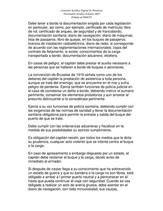 Consultor Jurídico Digital de Honduras
Diccionario Jurídico Edición 2005
Pedidos al 9908397
Debe tener a bordo la documentación exigida por cada legislación
en particular, así como, por ejemplo, certificado de matrícula; libro
de rol; certificado de arqueo, de seguridad y de francobordo;
documentación sanitaria; diario de navegación; diario de máquinas;
lista de pasajeros; libro de quejas, en los buques de pasajeros;
licencia de instalación radioeléctrica; diario de radio, si corresponde
de acuerdo con las reglamentaciones internacionales; copia del
contrato de fletamento, si existe; conocimientos de la carga
transportada a bordo; documentación aduanera; etcétera.
En casos de peligro, el capitán debe prestar el auxilio necesario a
las personas que se hallaren a bordo de buques o aeronaves.
La convención de Bruselas de 1910 señala como uno de los
deberes del capitán la prestación de asistencia a toda persona,
aunque se trate del enemigo, que se encuentre en el mar y sufra
peligro de perderse. Ejerce también funciones de policía judicial en
el caso de cometerse un delito a bordo, debiendo instruir el sumario
pertinente, conservar los elementos probatorios y aun arrestar al
presunto delincuente si lo considérase pertinente.
Ejerce a su vez funciones de policía sanitaria, debiendo cumplir con
las exigencias de las normas de sanidad y llevar la documentación
sanitaria obligatoria para permitir la entrada y salida del buque del
puerto de que se trate.
Debe cumplir con las ordenanzas aduaneras y fiscalizar en la
medida de sus posibilidades su estricto cumplimiento.
Es obligación del capitán resistir, por todos los medios que le dicte
su prudencia, cualquier acto violento que se intente contra el buque
o la carga.
En caso de apresamiento o embargo dispuesto por un estado, el
capitán debe reclamar el buque y la carga, dando aviso de
inmediato al armador.
Si después de zarpar llega a su conocimiento que ha sobrevenido
un estado de guerra y que su bandera o la carga no son libres, está
obligado a arribar a l primer puerto neutral y a permanecer en el
hasta que pueda continuar el viaje con seguridad. Cuando se vea
obligado a realizar un acto de avería gruesa, debe asentar en el
diario de navegación, con toda minuciosidad, sus causas,
 
