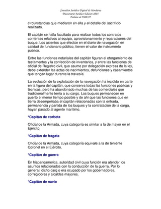 Consultor Jurídico Digital de Honduras
Diccionario Jurídico Edición 2005
Pedidos al 9908397
circunstancias que mediaron en ella y el detalle del sacrificio
realizado.
El capitán se halla facultado para realizar todos los contratos
corrientes relativos al equipo, aprovisionamiento y reparaciones del
buque. Los asientos que efectúe en el diario de navegación en
calidad de funcionario público, tienen el valor de instrumento
publico.
Entre las funciones notariales del capitán figuran el otorgamiento de
testamentos y la confección de inventarios, y entre las funciones de
oficial de Registro civil, que asume por delegación expresa de la ley,
debe extender las actas de nacimientos, defunciones y casamientos
que tengan lugar durante la travesía.
La evolución de la explotación de la navegación ha incidido en parte
en la figura del capitán, que conserva todas las funciones públicas y
técnicas, pero ha abandonado muchas de las comerciales que
tradicionalmente tenía a su cargo. Los buques permanecen en
puerto el menor tiempo posible y de ahí que las funciones que en
tierra desempeñaba el capitán relacionadas con la entrada,
permanencia y partida de los buques y la contratación de la carga,
hayan pasado al agente marítimo.
*Capitán de corbeta
Oficial de la Armada, cuya categoría es similar a la de mayor en el
Ejército.
*Capitán de fragata
Oficial de la Armada, cuya categoría equivale a la de teniente
Coronel en el Ejército.
*Capitán de guerra
En hispanoamerica, autoridad civil cuya función era atender los
asuntos relacionados con la conducción de la guerra. Por lo
general, dicho carg o era ocupado por los gobernadores,
corregidores y alcaldes mayores.
*Capitán de navío
 